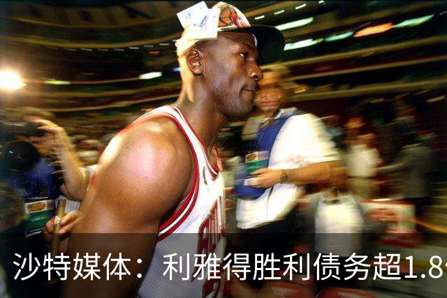 沙特媒体：利雅得胜利债务超1.8亿欧，PIF已采取紧急措施干预