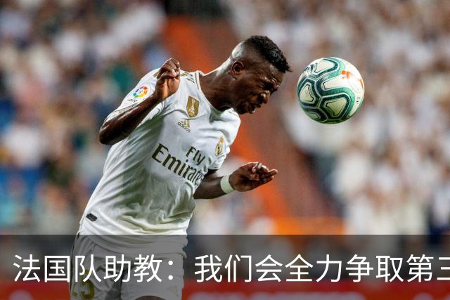 法国队助教：我们会全力争取第三名，能走到这一步同样不容易