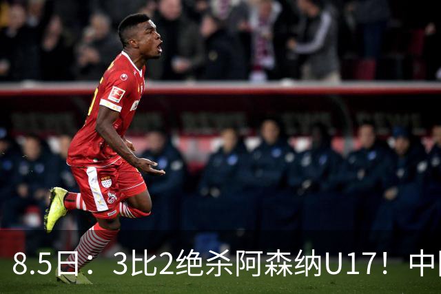8.5日：3比2绝杀阿森纳U17！中国U17男足这一夜，打出了21年等待中最硬的一仗